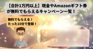 【合計1万円以上】現金やAmazonギフト券が無料でもらえるキャンペーン一覧!